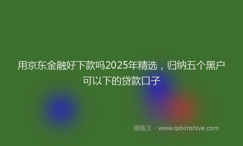 用京东金融好下款吗2025年精选，归纳五个黑户可以下的贷款口子