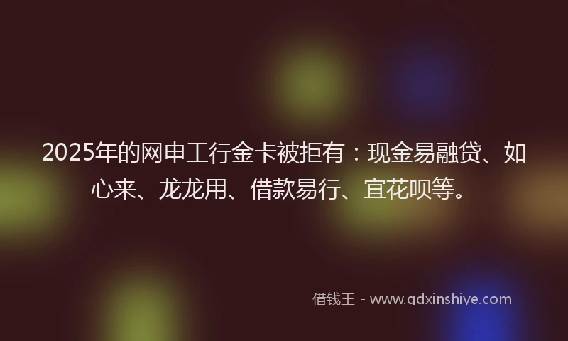 2025年的网申工行金卡被拒有：现金易融贷、如心来、龙龙用、借款易行、宜花呗等。