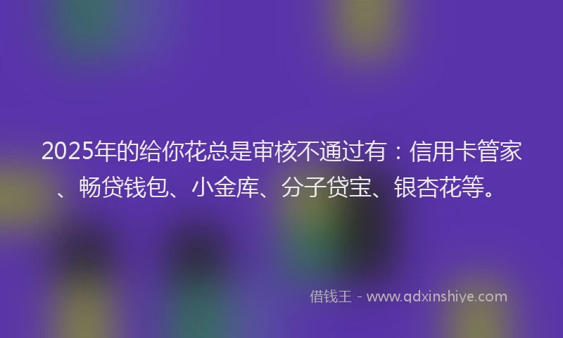 2025年的给你花总是审核不通过有：信用卡管家、畅贷钱包、小金库、分子贷宝、银杏花等。