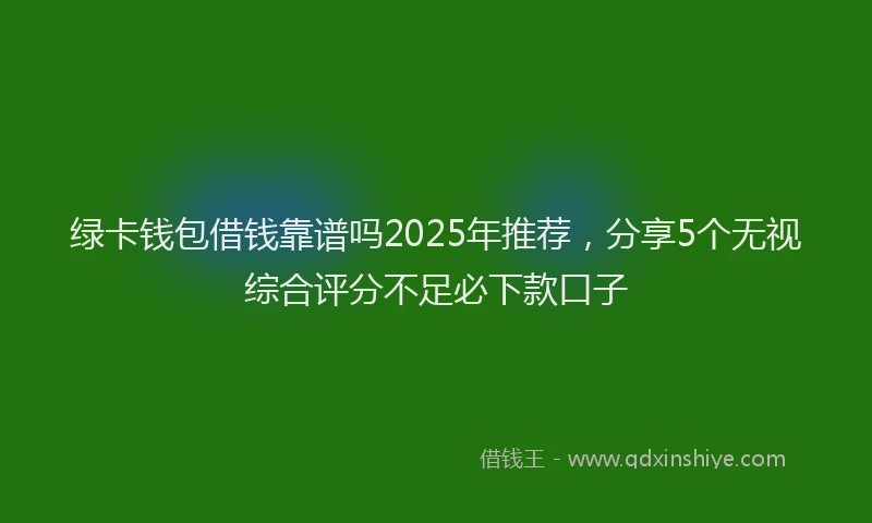 绿卡钱包借钱靠谱吗2025年推荐，分享5个无视综合评分不足必下款口子