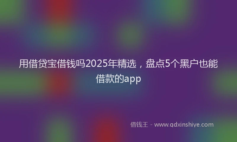 用借贷宝借钱吗2025年精选，盘点5个黑户也能借款的app