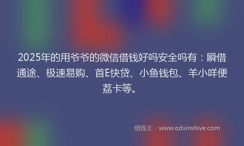 2025年的用爷爷的微信借钱好吗安全吗有：瞬借通途、极速易购、首E快贷、小鱼钱包、羊小咩便荔卡等。