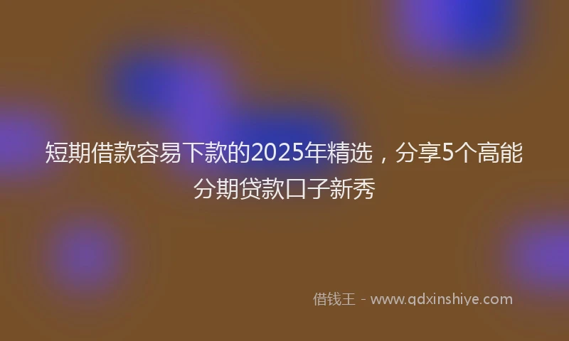 短期借款容易下款的2025年精选，分享5个高能分期贷款口子新秀