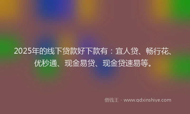 2025年的线下贷款好下款有：宜人贷、畅行花、优秒通、现金易贷、现金贷速易等。