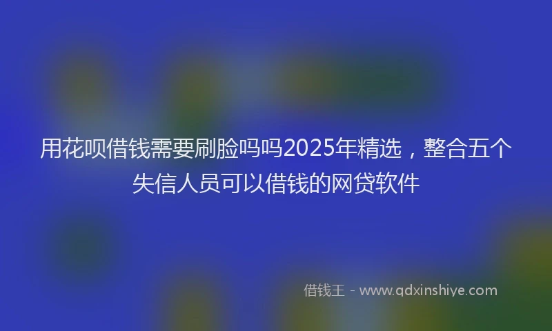 用花呗借钱需要刷脸吗吗2025年精选，整合五个失信人员可以借钱的网贷软件