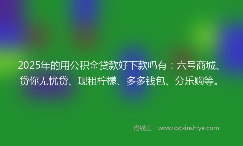 2025年的用公积金贷款好下款吗有：六号商城、贷你无忧贷、现租柠檬、多多钱包、分乐购等。