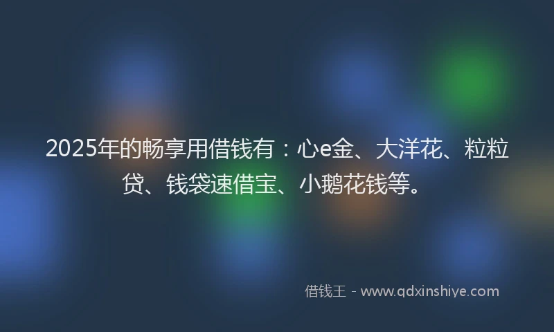2025年的畅享用借钱有：心e金、大洋花、粒粒贷、钱袋速借宝、小鹅花钱等。