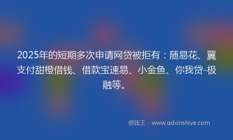 2025年的短期多次申请网贷被拒有：随易花、翼支付甜橙借钱、借款宝速易、小金鱼、你我贷-极融等。
