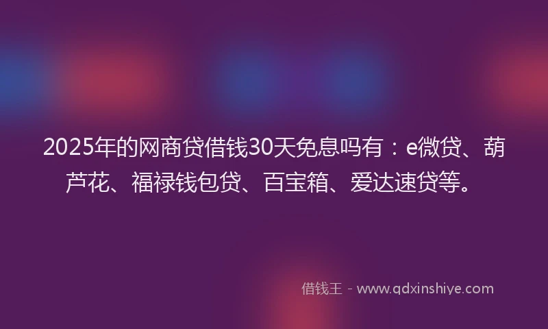 2025年的网商贷借钱30天免息吗有：e微贷、葫芦花、福禄钱包贷、百宝箱、爱达速贷等。