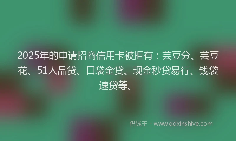 2025年的申请招商信用卡被拒有：芸豆分、芸豆花、51人品贷、口袋金贷、现金秒贷易行、钱袋速贷等。
