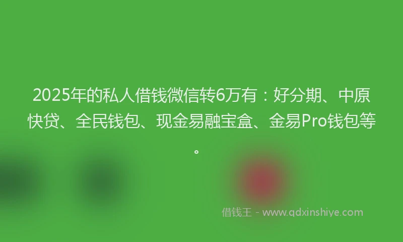 2025年的私人借钱微信转6万有：好分期、中原快贷、全民钱包、现金易融宝盒、金易Pro钱包等。