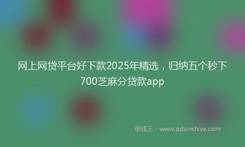 网上网贷平台好下款2025年精选，归纳五个秒下700芝麻分贷款app