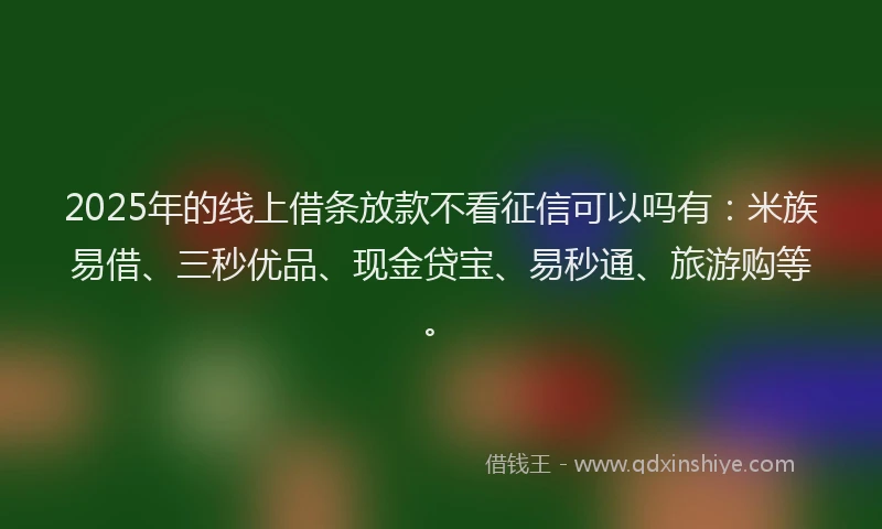 2025年的线上借条放款不看征信可以吗有：米族易借、三秒优品、现金贷宝、易秒通、旅游购等。