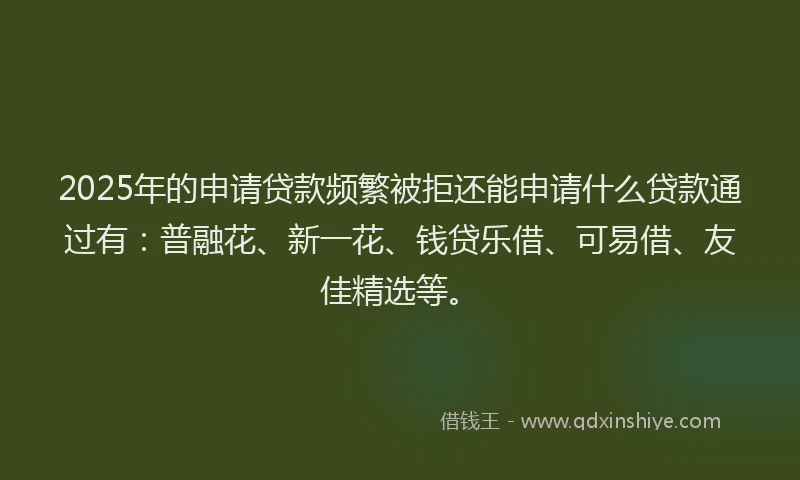 2025年的申请贷款频繁被拒还能申请什么贷款通过有：普融花、新一花、钱贷乐借、可易借、友佳精选等。