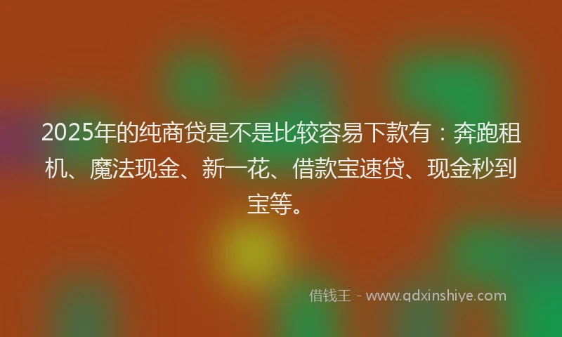 2025年的纯商贷是不是比较容易下款有：奔跑租机、魔法现金、新一花、借款宝速贷、现金秒到宝等。