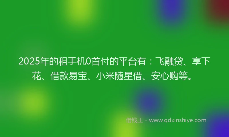 2025年的租手机0首付的平台有：飞融贷、享下花、借款易宝、小米随星借、安心购等。