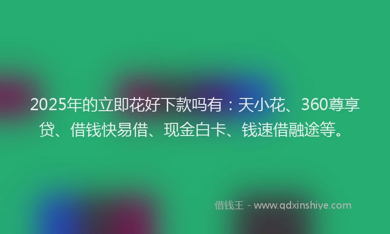 2025年的立即花好下款吗有：天小花、360尊享贷、借钱快易借、现金白卡、钱速借融途等。