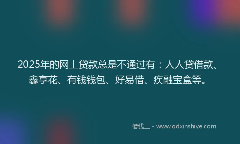 2025年的网上贷款总是不通过有：人人贷借款、鑫享花、有钱钱包、好易借、疾融宝盒等。
