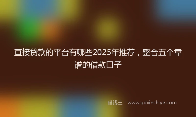 直接贷款的平台有哪些2025年推荐，整合五个靠谱的借款口子