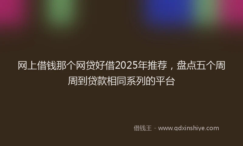 网上借钱那个网贷好借2025年推荐，盘点五个周周到贷款相同系列的平台