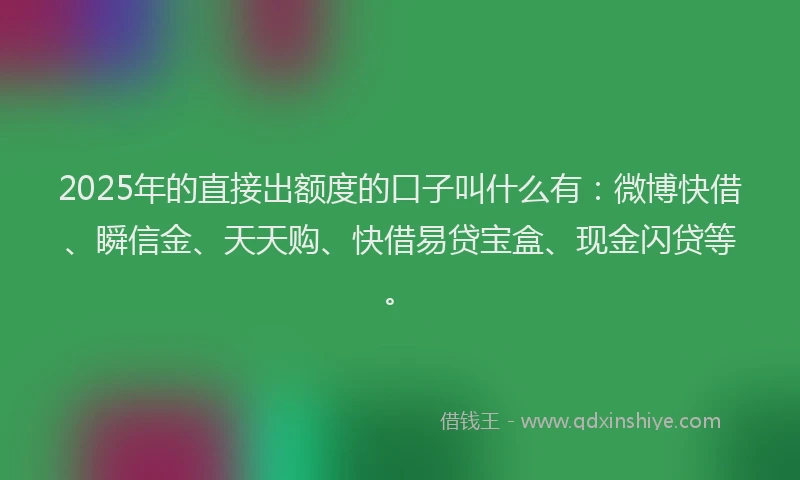 2025年的直接出额度的口子叫什么有：微博快借、瞬信金、天天购、快借易贷宝盒、现金闪贷等。