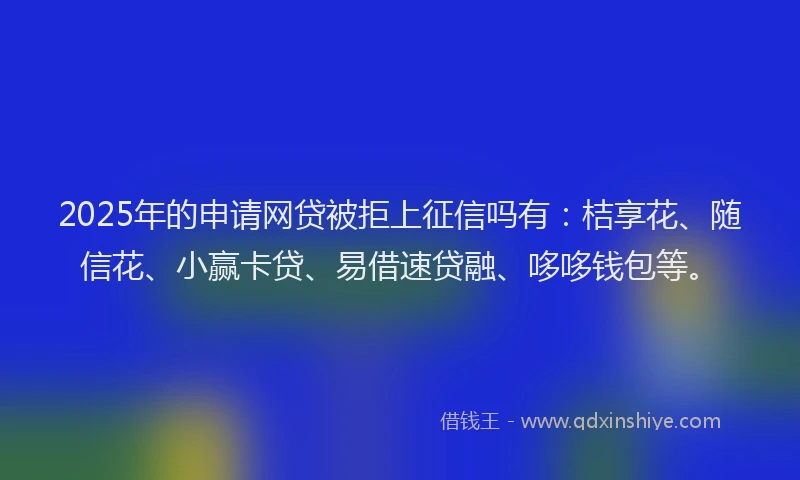 2025年的申请网贷被拒上征信吗有：桔享花、随信花、小赢卡贷、易借速贷融、哆哆钱包等。