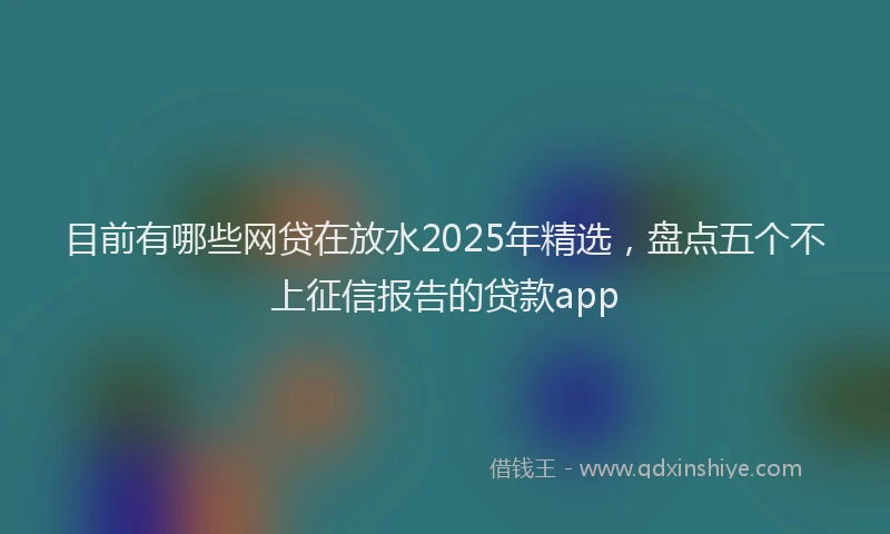 目前有哪些网贷在放水2025年精选，盘点五个不上征信报告的贷款app