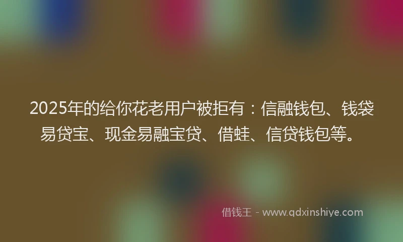 2025年的给你花老用户被拒有：信融钱包、钱袋易贷宝、现金易融宝贷、借蛙、信贷钱包等。