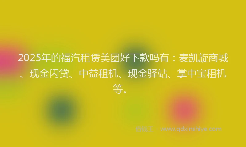 2025年的福汽租赁美团好下款吗有：麦凯旋商城、现金闪贷、中益租机、现金驿站、掌中宝租机等。