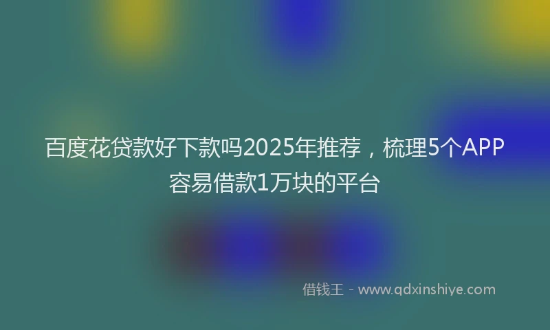 百度花贷款好下款吗2025年推荐，梳理5个APP容易借款1万块的平台