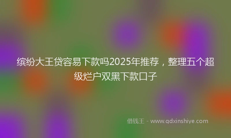 缤纷大王贷容易下款吗2025年推荐，整理五个超级烂户双黑下款口子