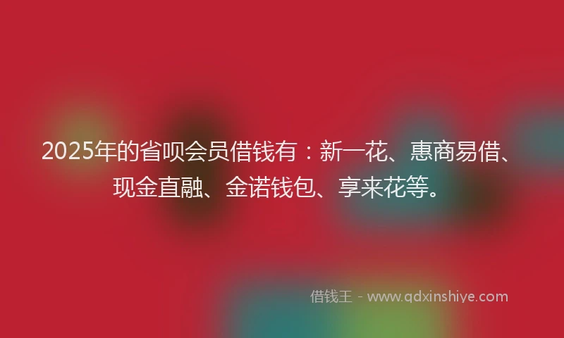 2025年的省呗会员借钱有：新一花、惠商易借、现金直融、金诺钱包、享来花等。