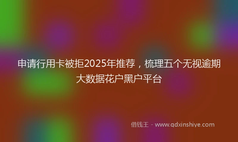 申请行用卡被拒2025年推荐，梳理五个无视逾期大数据花户黑户平台