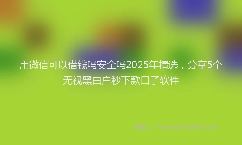 用微信可以借钱吗安全吗2025年精选，分享5个无视黑白户秒下款口子软件