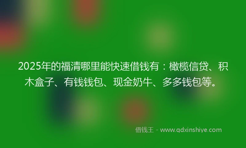 2025年的福清哪里能快速借钱有：橄榄信贷、积木盒子、有钱钱包、现金奶牛、多多钱包等。
