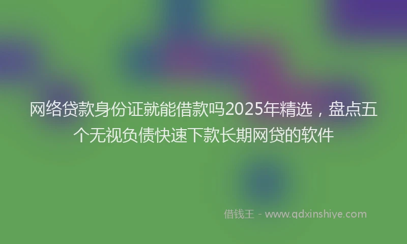 网络贷款身份证就能借款吗2025年精选，盘点五个无视负债快速下款长期网贷的软件