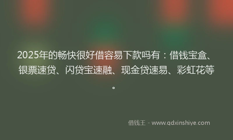 2025年的畅快很好借容易下款吗有：借钱宝盒、银票速贷、闪贷宝速融、现金贷速易、彩虹花等。