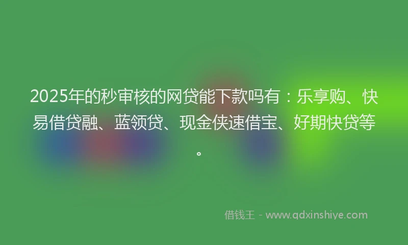 2025年的秒审核的网贷能下款吗有：乐享购、快易借贷融、蓝领贷、现金侠速借宝、好期快贷等。