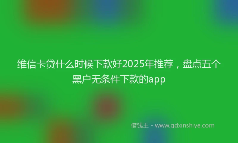 维信卡贷什么时候下款好2025年推荐，盘点五个黑户无条件下款的app