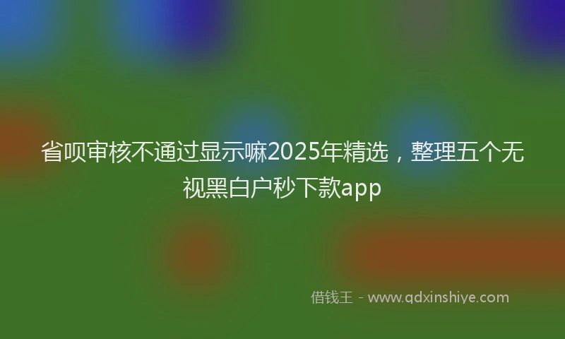 省呗审核不通过显示嘛2025年精选，整理五个无视黑白户秒下款app