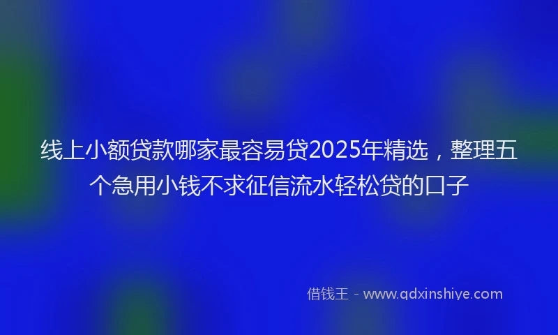 线上小额贷款哪家最容易贷2025年精选，整理五个急用小钱不求征信流水轻松贷的口子