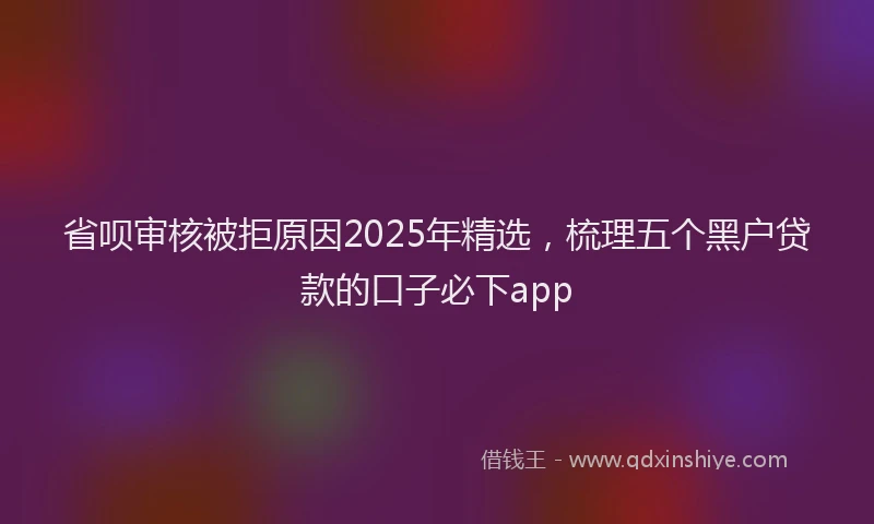 省呗审核被拒原因2025年精选，梳理五个黑户贷款的口子必下app