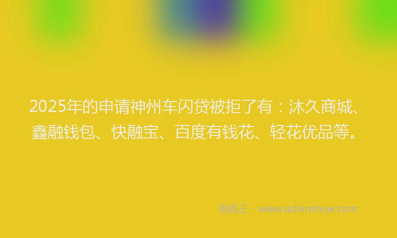2025年的申请神州车闪贷被拒了有：沐久商城、鑫融钱包、快融宝、百度有钱花、轻花优品等。