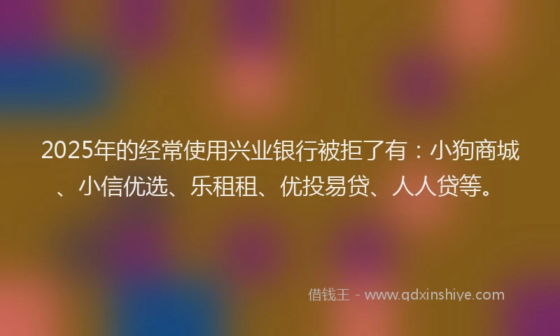 2025年的经常使用兴业银行被拒了有：小狗商城、小信优选、乐租租、优投易贷、人人贷等。