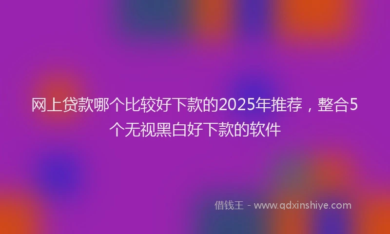 网上贷款哪个比较好下款的2025年推荐，整合5个无视黑白好下款的软件