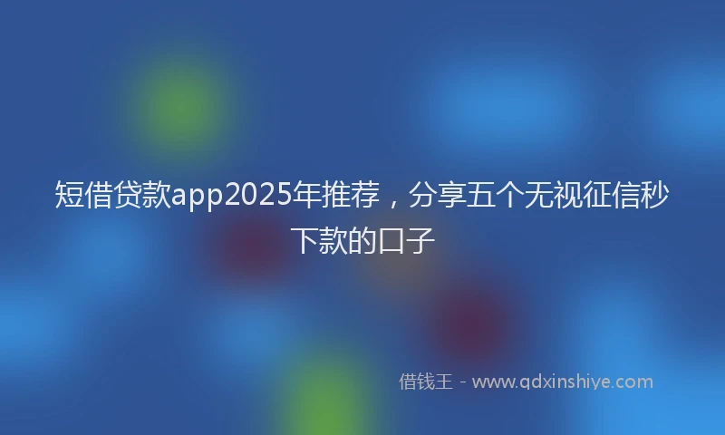 短借贷款app2025年推荐，分享五个无视征信秒下款的口子