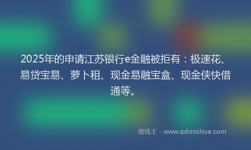 2025年的申请江苏银行e金融被拒有：极速花、易贷宝易、萝卜租、现金易融宝盒、现金侠快借通等。