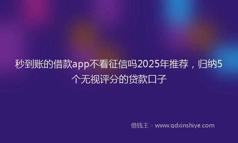 秒到账的借款app不看征信吗2025年推荐，归纳5个无视评分的贷款口子