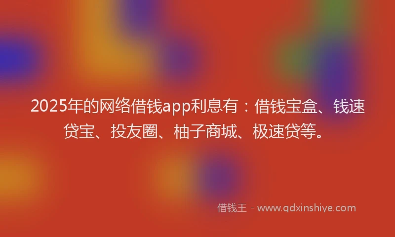 2025年的网络借钱app利息有：借钱宝盒、钱速贷宝、投友圈、柚子商城、极速贷等。