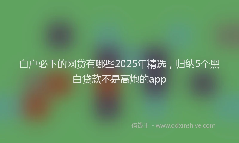 白户必下的网贷有哪些2025年精选，归纳5个黑白贷款不是高炮的app